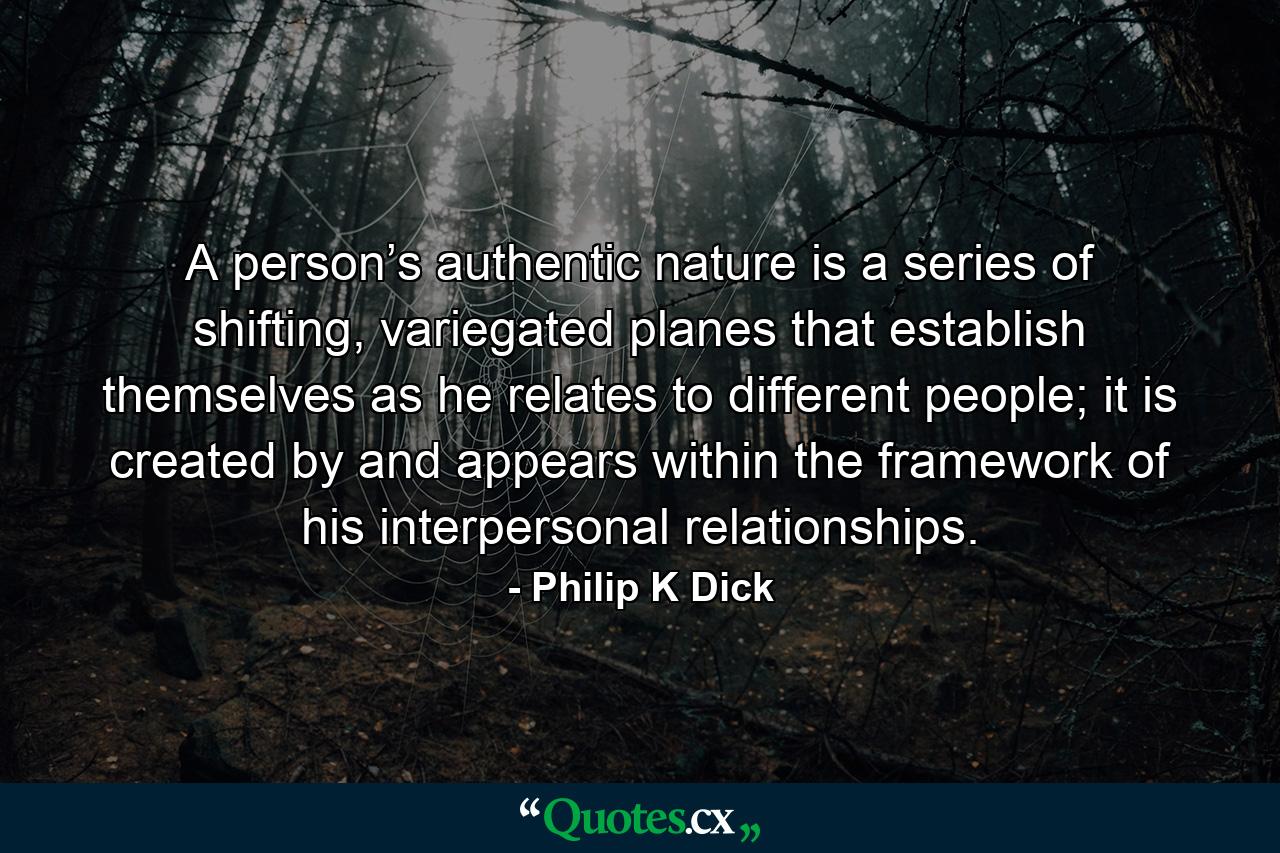 A person’s authentic nature is a series of shifting, variegated planes that establish themselves as he relates to different people; it is created by and appears within the framework of his interpersonal relationships. - Quote by Philip K Dick