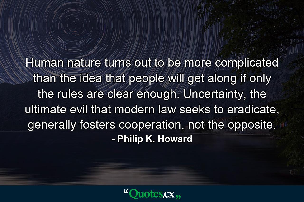 Human nature turns out to be more complicated than the idea that people will get along if only the rules are clear enough. Uncertainty, the ultimate evil that modern law seeks to eradicate, generally fosters cooperation, not the opposite. - Quote by Philip K. Howard