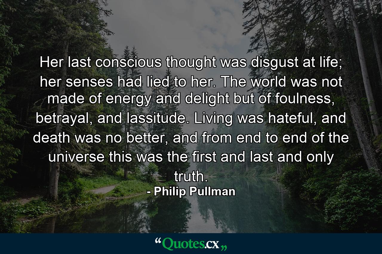 Her last conscious thought was disgust at life; her senses had lied to her. The world was not made of energy and delight but of foulness, betrayal, and lassitude. Living was hateful, and death was no better, and from end to end of the universe this was the first and last and only truth. - Quote by Philip Pullman