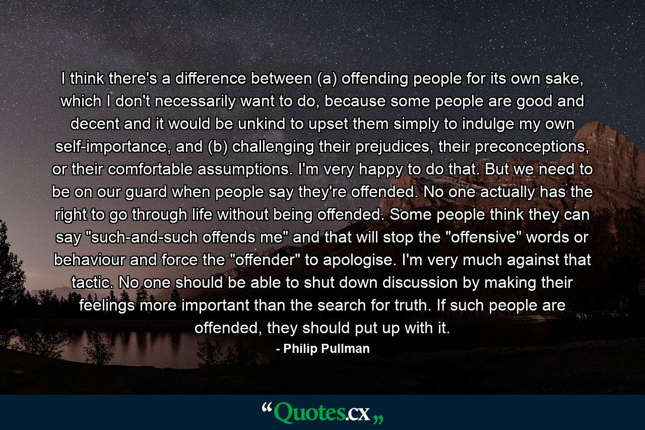 I think there's a difference between (a) offending people for its own sake, which I don't necessarily want to do, because some people are good and decent and it would be unkind to upset them simply to indulge my own self-importance, and (b) challenging their prejudices, their preconceptions, or their comfortable assumptions. I'm very happy to do that. But we need to be on our guard when people say they're offended. No one actually has the right to go through life without being offended. Some people think they can say 