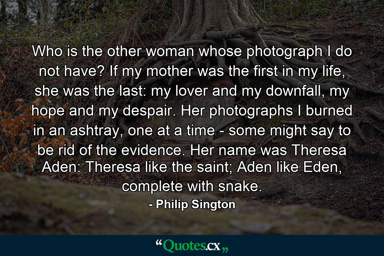 Who is the other woman whose photograph I do not have? If my mother was the first in my life, she was the last: my lover and my downfall, my hope and my despair. Her photographs I burned in an ashtray, one at a time - some might say to be rid of the evidence. Her name was Theresa Aden: Theresa like the saint; Aden like Eden, complete with snake. - Quote by Philip Sington