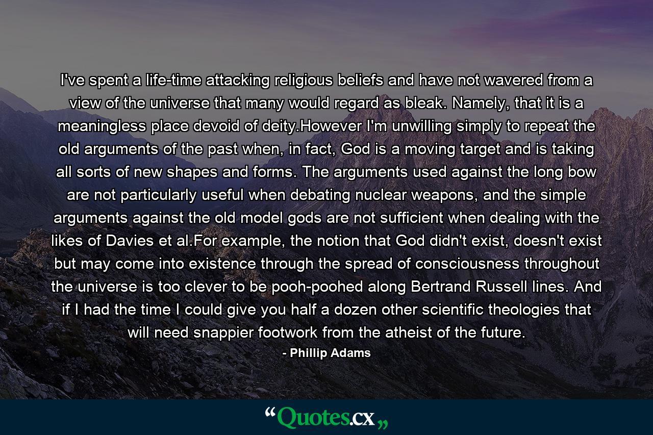 I've spent a life-time attacking religious beliefs and have not wavered from a view of the universe that many would regard as bleak. Namely, that it is a meaningless place devoid of deity.However I'm unwilling simply to repeat the old arguments of the past when, in fact, God is a moving target and is taking all sorts of new shapes and forms. The arguments used against the long bow are not particularly useful when debating nuclear weapons, and the simple arguments against the old model gods are not sufficient when dealing with the likes of Davies et al.For example, the notion that God didn't exist, doesn't exist but may come into existence through the spread of consciousness throughout the universe is too clever to be pooh-poohed along Bertrand Russell lines. And if I had the time I could give you half a dozen other scientific theologies that will need snappier footwork from the atheist of the future. - Quote by Phillip Adams