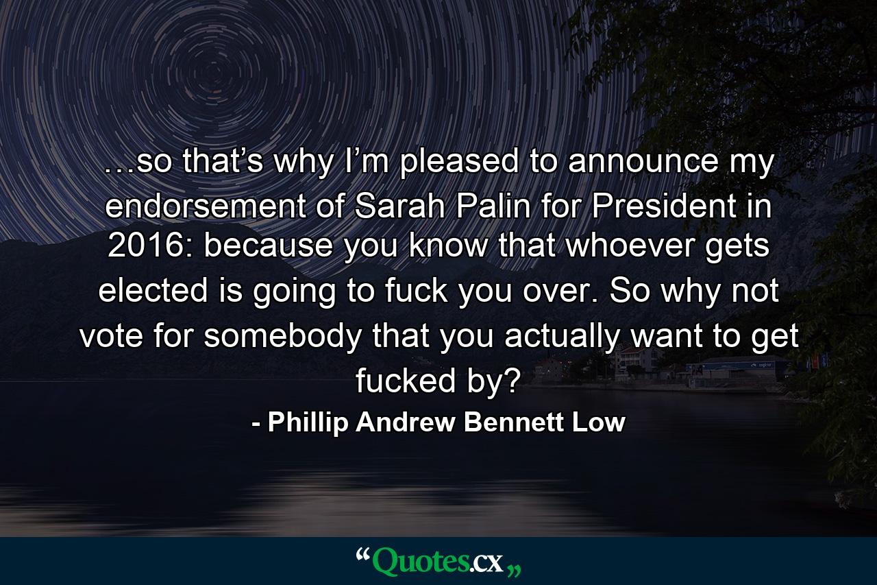 …so that’s why I’m pleased to announce my endorsement of Sarah Palin for President in 2016: because you know that whoever gets elected is going to fuck you over. So why not vote for somebody that you actually want to get fucked by? - Quote by Phillip Andrew Bennett Low