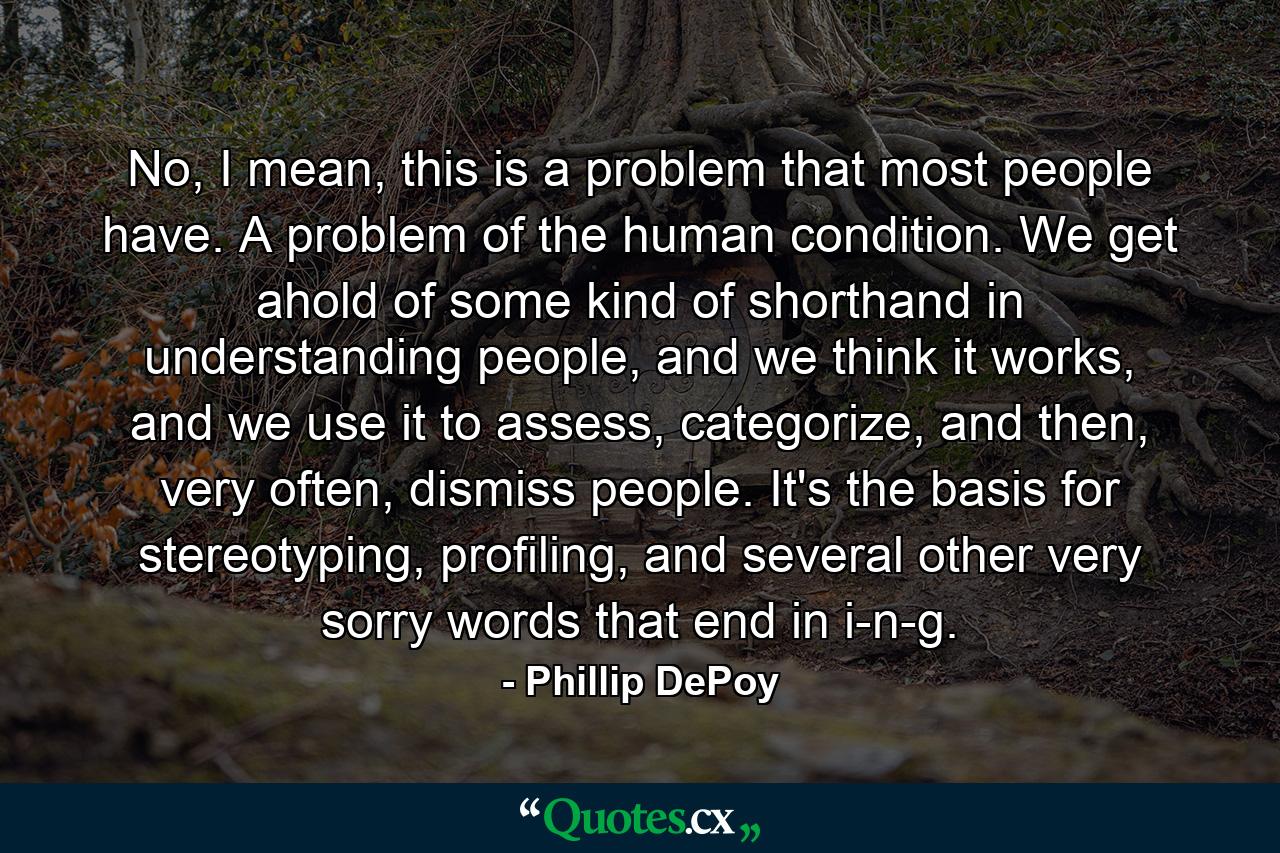 No, I mean, this is a problem that most people have. A problem of the human condition. We get ahold of some kind of shorthand in understanding people, and we think it works, and we use it to assess, categorize, and then, very often, dismiss people. It's the basis for stereotyping, profiling, and several other very sorry words that end in i-n-g. - Quote by Phillip DePoy