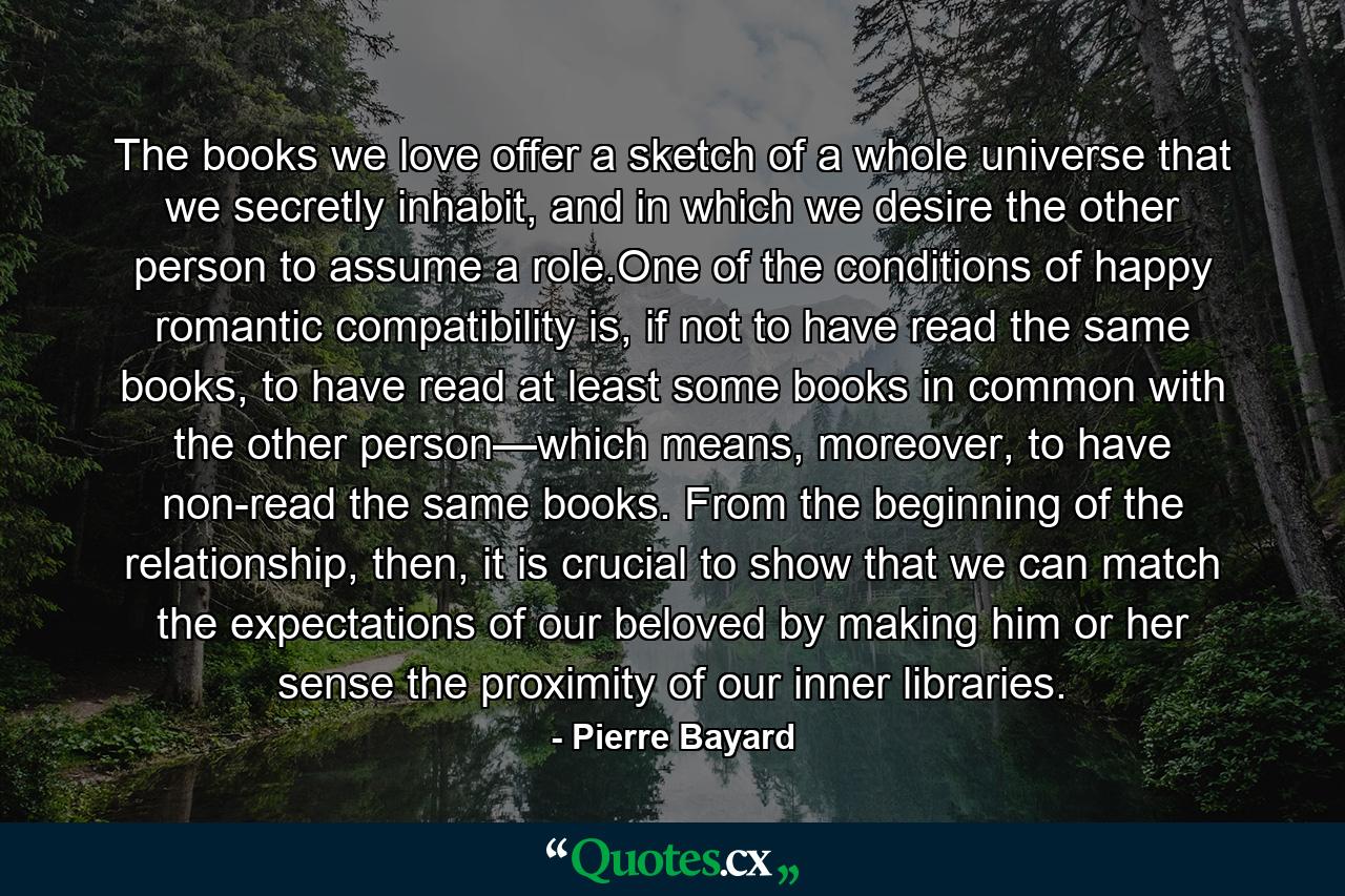 The books we love offer a sketch of a whole universe that we secretly inhabit, and in which we desire the other person to assume a role.One of the conditions of happy romantic compatibility is, if not to have read the same books, to have read at least some books in common with the other person—which means, moreover, to have non-read the same books. From the beginning of the relationship, then, it is crucial to show that we can match the expectations of our beloved by making him or her sense the proximity of our inner libraries. - Quote by Pierre Bayard