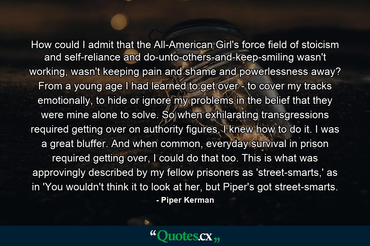 How could I admit that the All-American Girl's force field of stoicism and self-reliance and do-unto-others-and-keep-smiling wasn't working, wasn't keeping pain and shame and powerlessness away? From a young age I had learned to get over - to cover my tracks emotionally, to hide or ignore my problems in the belief that they were mine alone to solve. So when exhilarating transgressions required getting over on authority figures, I knew how to do it. I was a great bluffer. And when common, everyday survival in prison required getting over, I could do that too. This is what was approvingly described by my fellow prisoners as 'street-smarts,' as in 'You wouldn't think it to look at her, but Piper's got street-smarts. - Quote by Piper Kerman