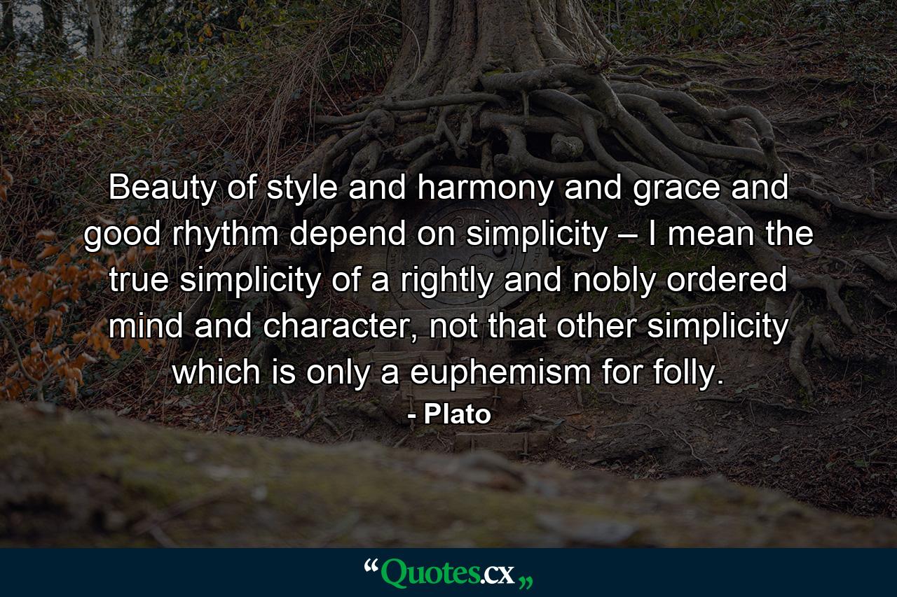 Beauty of style and harmony and grace and good rhythm depend on simplicity – I mean the true simplicity of a rightly and nobly ordered mind and character, not that other simplicity which is only a euphemism for folly. - Quote by Plato