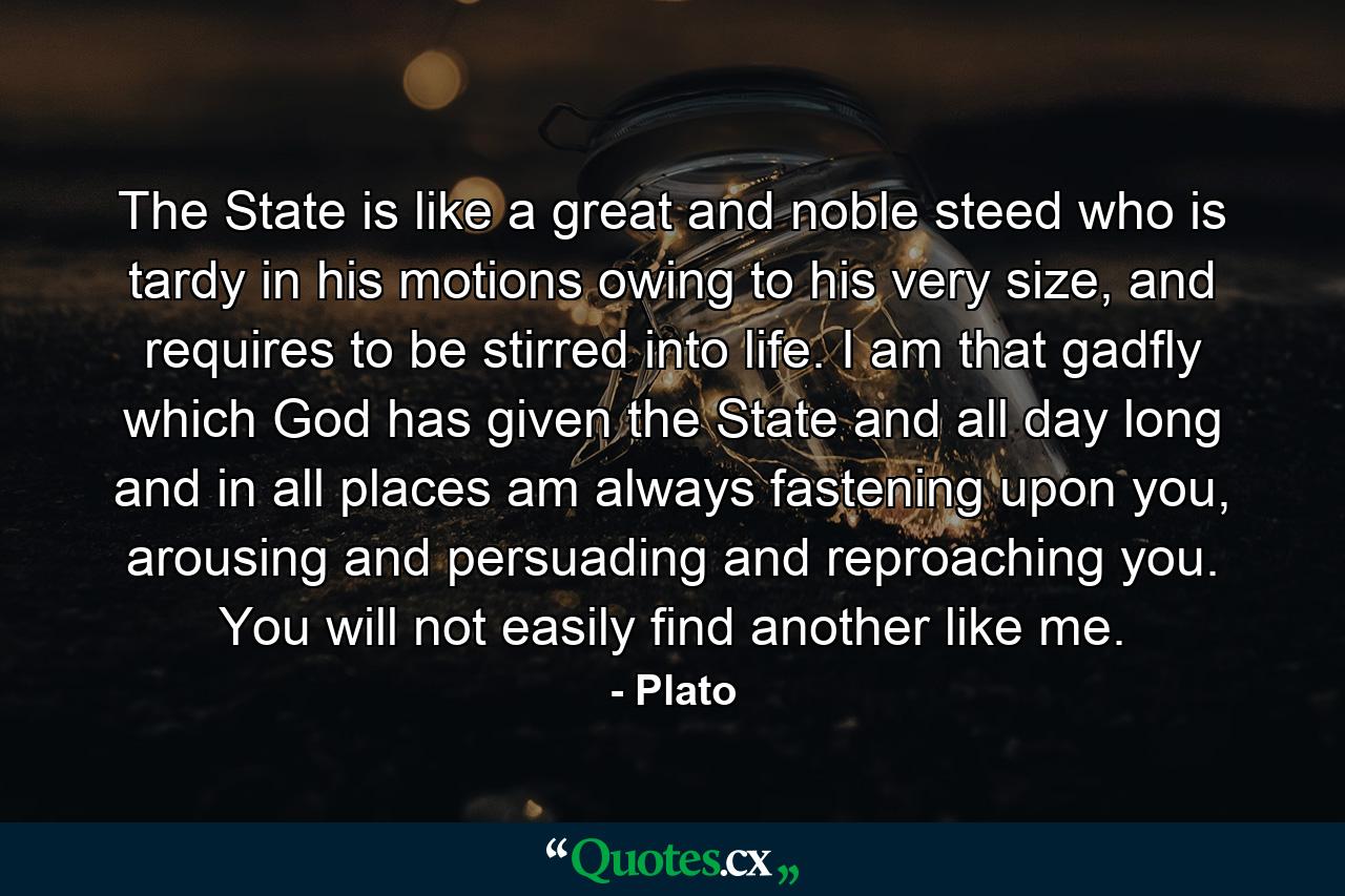 The State is like a great and noble steed who is tardy in his motions owing to his very size, and requires to be stirred into life. I am that gadfly which God has given the State and all day long and in all places am always fastening upon you, arousing and persuading and reproaching you. You will not easily find another like me. - Quote by Plato