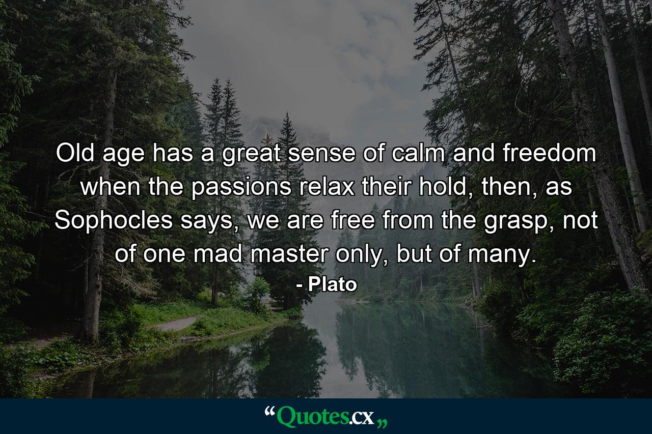 Old age has a great sense of calm and freedom when the passions relax their hold, then, as Sophocles says, we are free from the grasp, not of one mad master only, but of many. - Quote by Plato