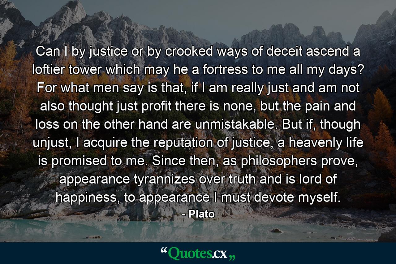 Can I by justice or by crooked ways of deceit ascend a loftier tower which may he a fortress to me all my days? For what men say is that, if I am really just and am not also thought just profit there is none, but the pain and loss on the other hand are unmistakable. But if, though unjust, I acquire the reputation of justice, a heavenly life is promised to me. Since then, as philosophers prove, appearance tyrannizes over truth and is lord of happiness, to appearance I must devote myself. - Quote by Plato