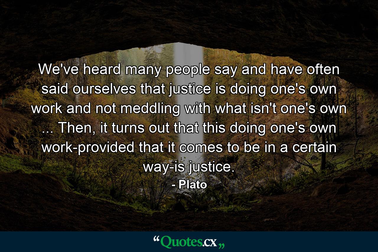 We've heard many people say and have often said ourselves that justice is doing one's own work and not meddling with what isn't one's own ... Then, it turns out that this doing one's own work-provided that it comes to be in a certain way-is justice. - Quote by Plato