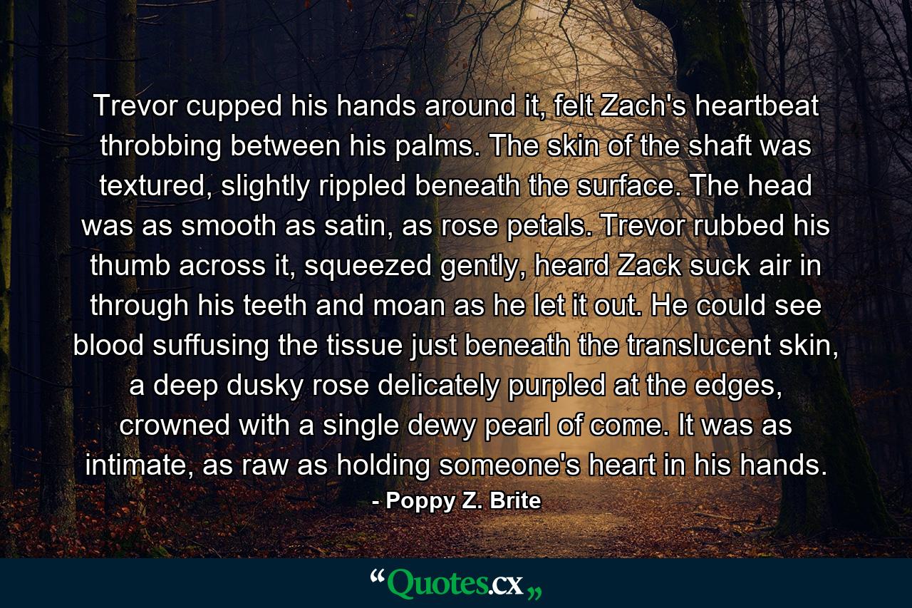 Trevor cupped his hands around it, felt Zach's heartbeat throbbing between his palms. The skin of the shaft was textured, slightly rippled beneath the surface. The head was as smooth as satin, as rose petals. Trevor rubbed his thumb across it, squeezed gently, heard Zack suck air in through his teeth and moan as he let it out. He could see blood suffusing the tissue just beneath the translucent skin, a deep dusky rose delicately purpled at the edges, crowned with a single dewy pearl of come. It was as intimate, as raw as holding someone's heart in his hands. - Quote by Poppy Z. Brite