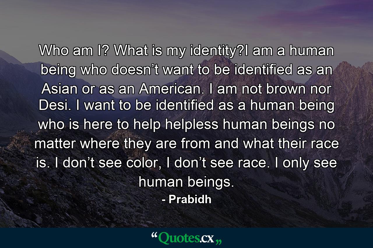 Who am I? What is my identity?I am a human being who doesn’t want to be identified as an Asian or as an American. I am not brown nor Desi. I want to be identified as a human being who is here to help helpless human beings no matter where they are from and what their race is. I don’t see color, I don’t see race. I only see human beings. - Quote by Prabidh