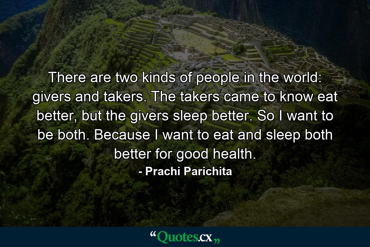 There are two kinds of people in the world: givers and takers. The takers came to know eat better, but the givers sleep better. So I want to be both. Because I want to eat and sleep both better for good health. - Quote by Prachi Parichita