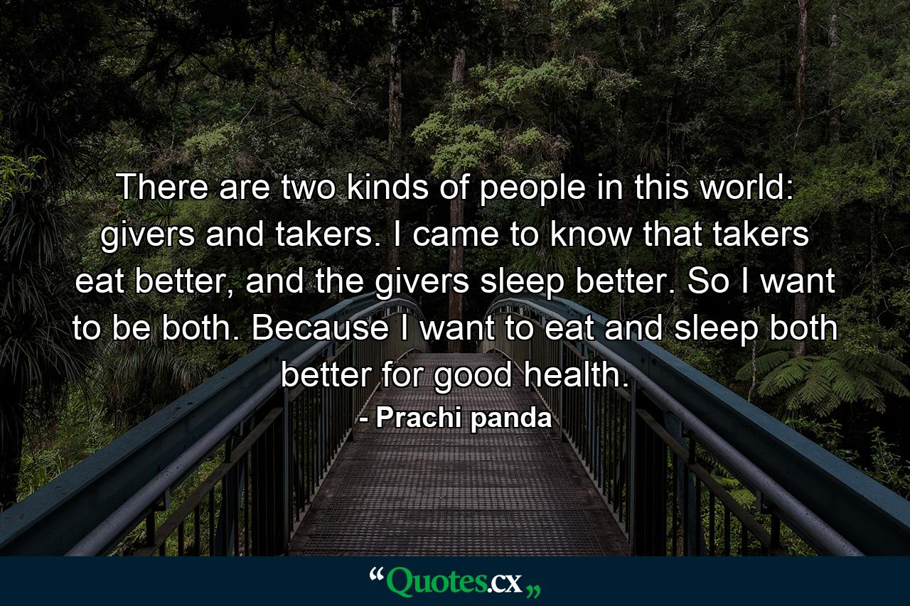 There are two kinds of people in this world: givers and takers. I came to know that takers eat better, and the givers sleep better. So I want to be both. Because I want to eat and sleep both better for good health. - Quote by Prachi panda