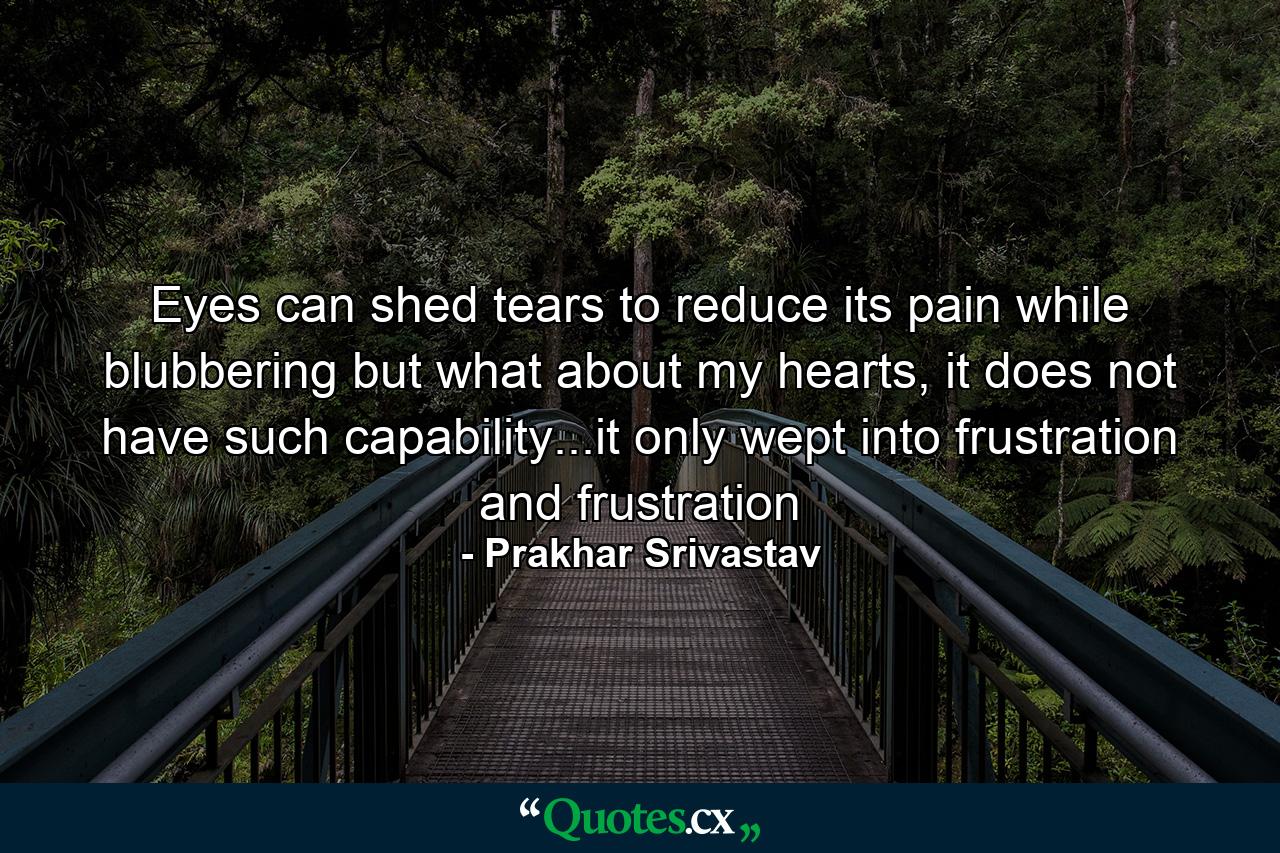 Eyes can shed tears to reduce its pain while blubbering but what about my hearts, it does not have such capability...it only wept into frustration and frustration - Quote by Prakhar Srivastav