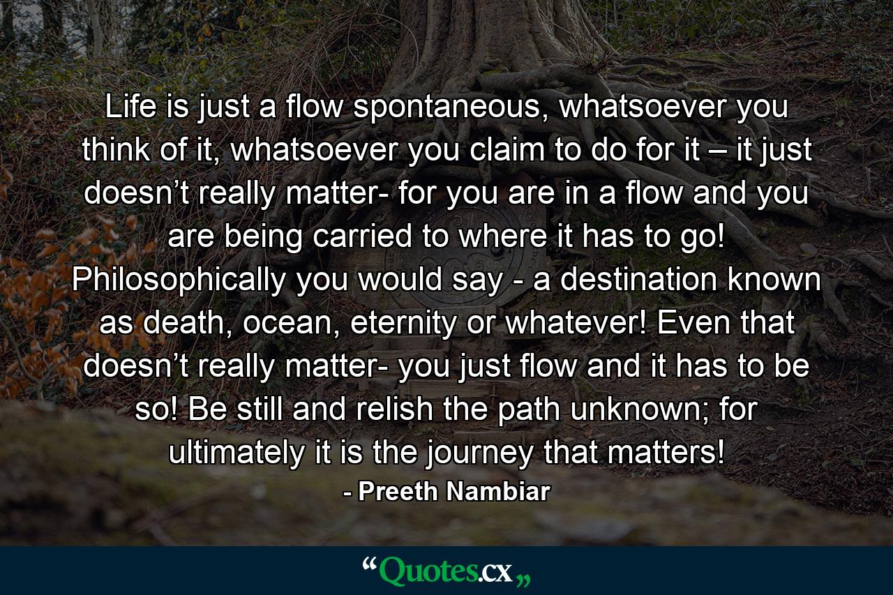 Life is just a flow spontaneous, whatsoever you think of it, whatsoever you claim to do for it – it just doesn’t really matter- for you are in a flow and you are being carried to where it has to go! Philosophically you would say - a destination known as death, ocean, eternity or whatever! Even that doesn’t really matter- you just flow and it has to be so! Be still and relish the path unknown; for ultimately it is the journey that matters! - Quote by Preeth Nambiar