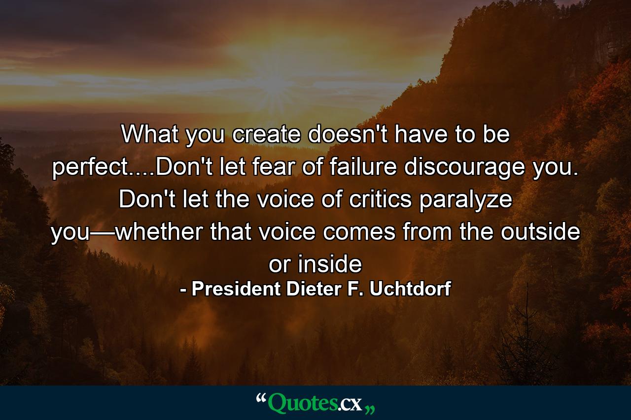 What you create doesn't have to be perfect....Don't let fear of failure discourage you. Don't let the voice of critics paralyze you—whether that voice comes from the outside or inside - Quote by President Dieter F. Uchtdorf