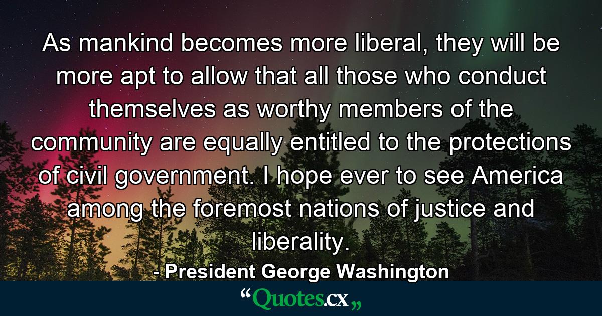 As mankind becomes more liberal, they will be more apt to allow that all those who conduct themselves as worthy members of the community are equally entitled to the protections of civil government. I hope ever to see America among the foremost nations of justice and liberality. - Quote by President George Washington