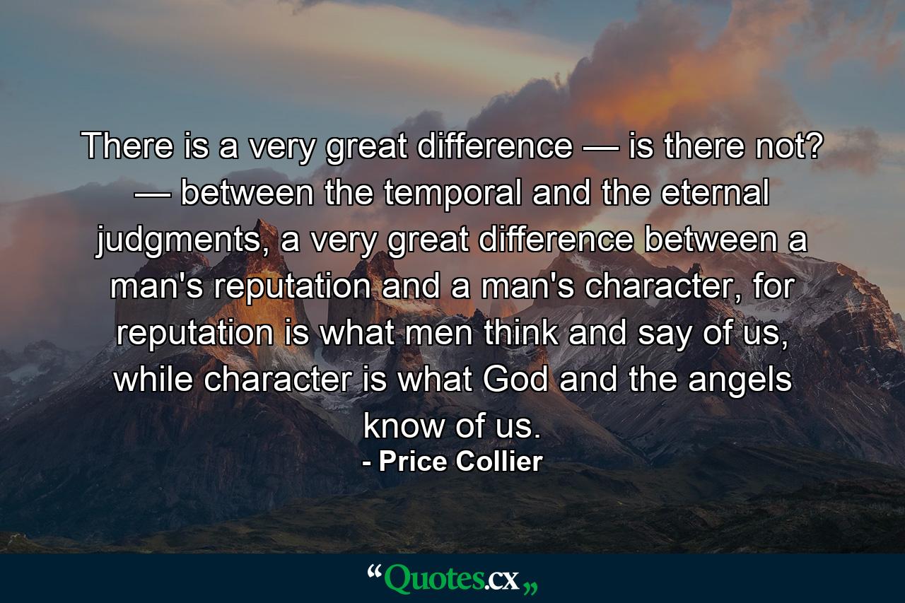 There is a very great difference — is there not? — between the temporal and the eternal judgments, a very great difference between a man's reputation and a man's character, for reputation is what men think and say of us, while character is what God and the angels know of us. - Quote by Price Collier