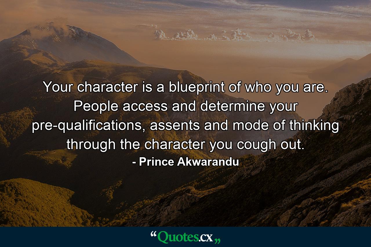 Your character is a blueprint of who you are. People access and determine your pre-qualifications, assents and mode of thinking through the character you cough out. - Quote by Prince Akwarandu