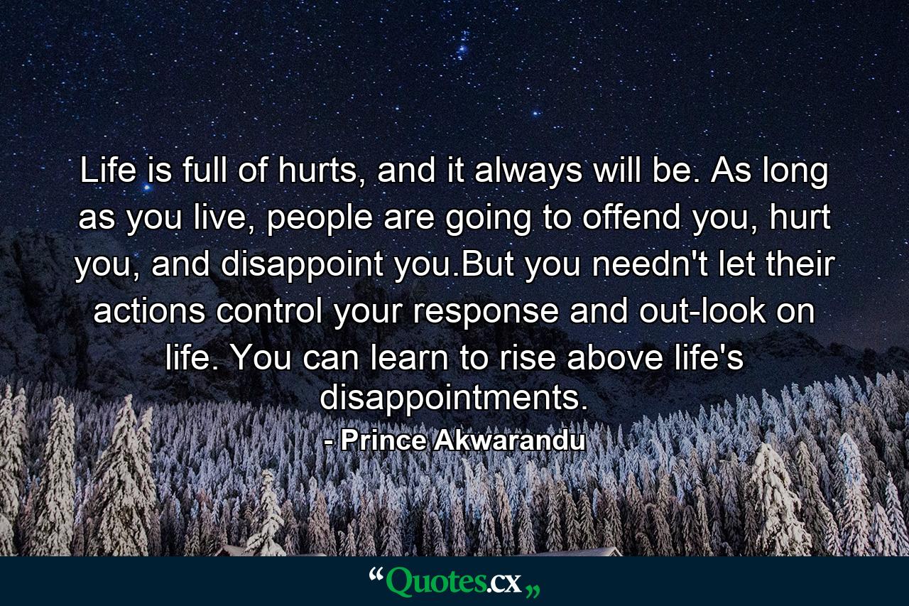 Life is full of hurts, and it always will be. As long as you live, people are going to offend you, hurt you, and disappoint you.But you needn't let their actions control your response and out-look on life. You can learn to rise above life's disappointments. - Quote by Prince Akwarandu