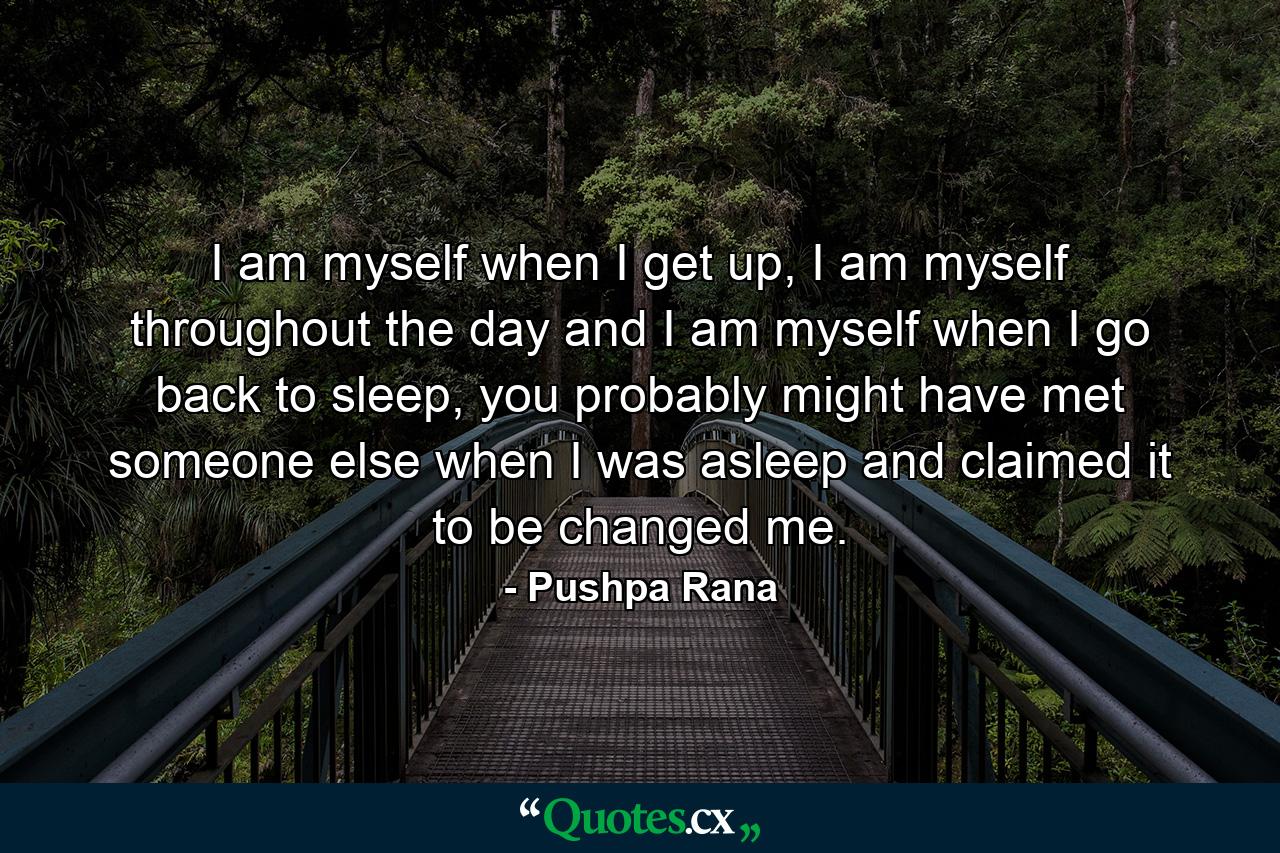 I am myself when I get up, I am myself throughout the day and I am myself when I go back to sleep, you probably might have met someone else when I was asleep and claimed it to be changed me. - Quote by Pushpa Rana