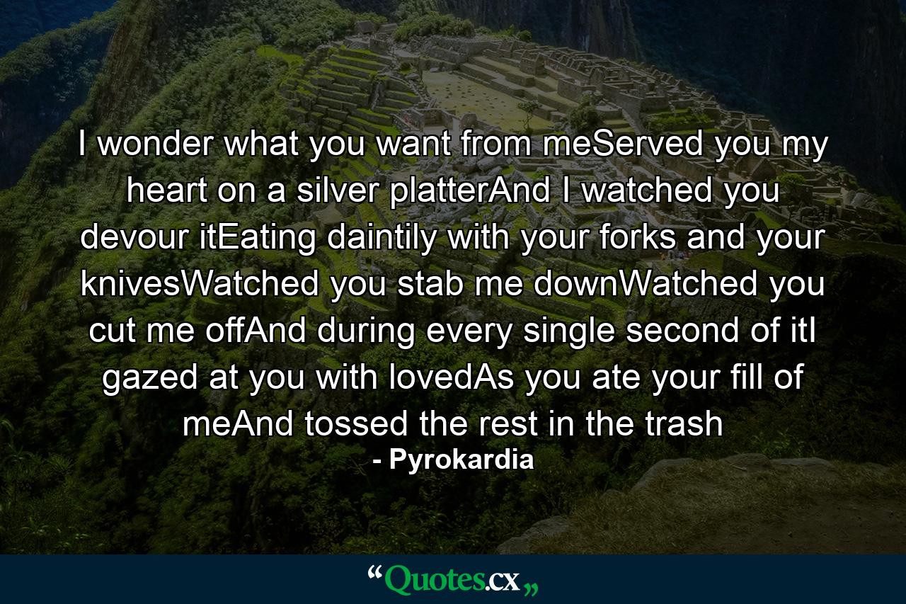 I wonder what you want from meServed you my heart on a silver platterAnd I watched you devour itEating daintily with your forks and your knivesWatched you stab me downWatched you cut me offAnd during every single second of itI gazed at you with lovedAs you ate your fill of meAnd tossed the rest in the trash - Quote by Pyrokardia