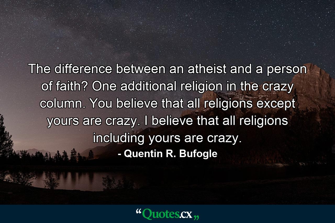 The difference between an atheist and a person of faith? One additional religion in the crazy column. You believe that all religions except yours are crazy. I believe that all religions including yours are crazy. - Quote by Quentin R. Bufogle