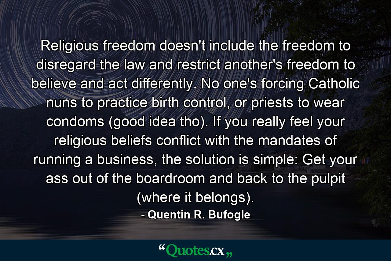 Religious freedom doesn't include the freedom to disregard the law and restrict another's freedom to believe and act differently. No one's forcing Catholic nuns to practice birth control, or priests to wear condoms (good idea tho). If you really feel your religious beliefs conflict with the mandates of running a business, the solution is simple: Get your ass out of the boardroom and back to the pulpit (where it belongs). - Quote by Quentin R. Bufogle