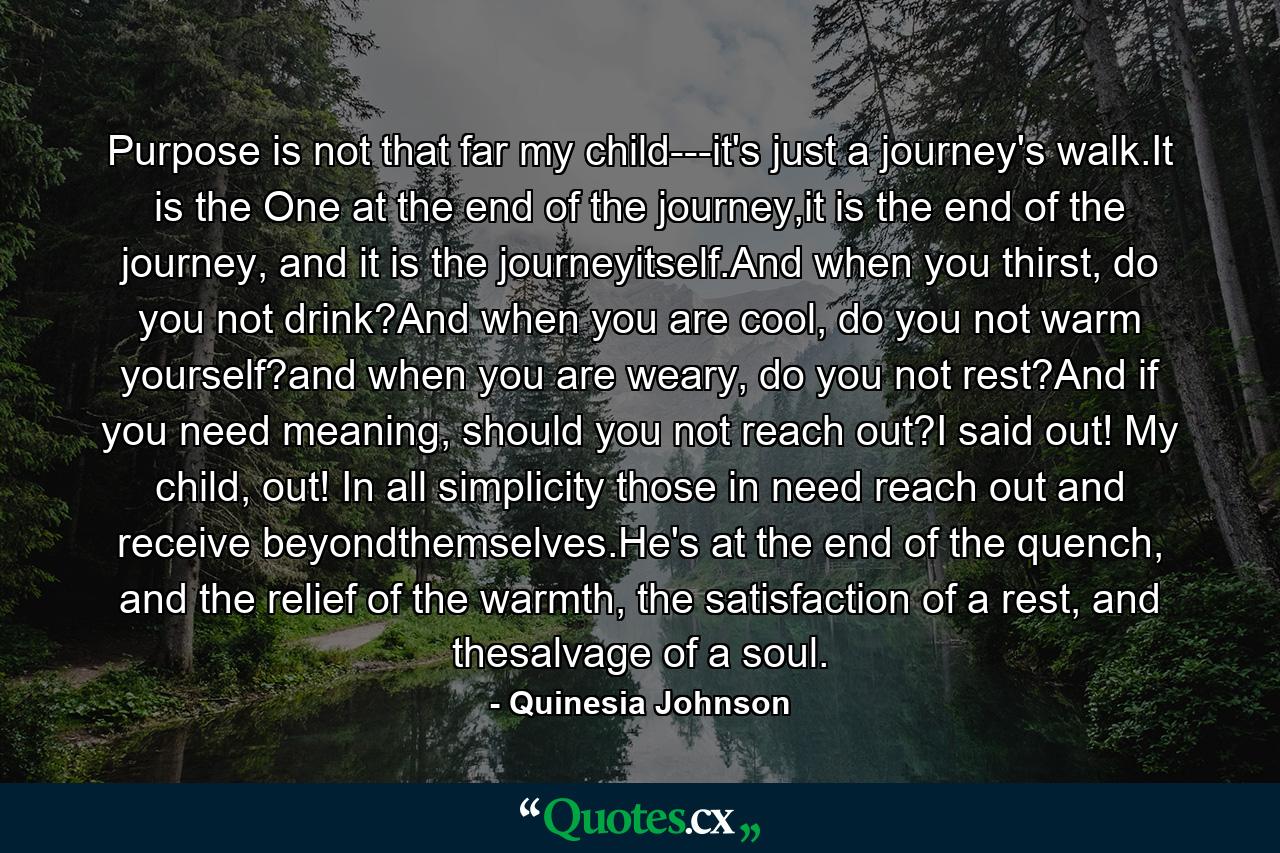 Purpose is not that far my child---it's just a journey's walk.It is the One at the end of the journey,it is the end of the journey, and it is the journeyitself.And when you thirst, do you not drink?And when you are cool, do you not warm yourself?and when you are weary, do you not rest?And if you need meaning, should you not reach out?I said out! My child, out! In all simplicity those in need reach out and receive beyondthemselves.He's at the end of the quench, and the relief of the warmth, the satisfaction of a rest, and thesalvage of a soul. - Quote by Quinesia Johnson