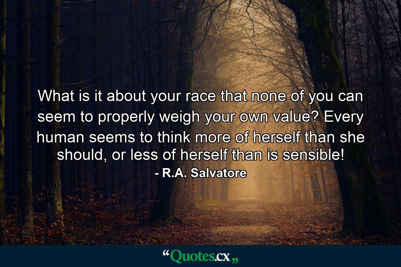 What is it about your race that none of you can seem to properly weigh your own value? Every human seems to think more of herself than she should, or less of herself than is sensible! - Quote by R.A. Salvatore