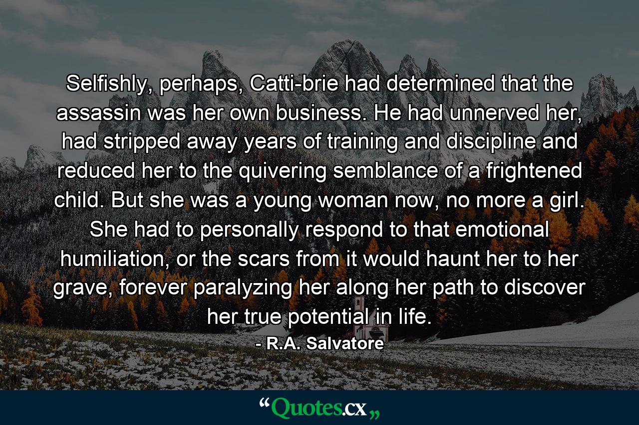 Selfishly, perhaps, Catti-brie had determined that the assassin was her own business. He had unnerved her, had stripped away years of training and discipline and reduced her to the quivering semblance of a frightened child. But she was a young woman now, no more a girl. She had to personally respond to that emotional humiliation, or the scars from it would haunt her to her grave, forever paralyzing her along her path to discover her true potential in life. - Quote by R.A. Salvatore