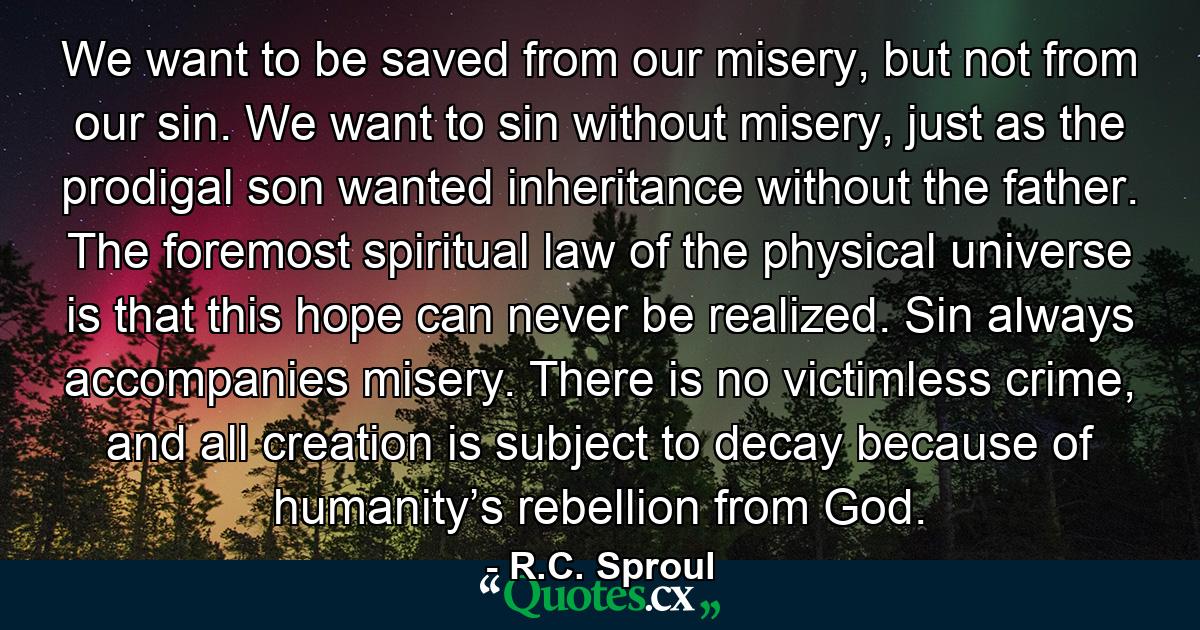 We want to be saved from our misery, but not from our sin. We want to sin without misery, just as the prodigal son wanted inheritance without the father. The foremost spiritual law of the physical universe is that this hope can never be realized. Sin always accompanies misery. There is no victimless crime, and all creation is subject to decay because of humanity’s rebellion from God. - Quote by R.C. Sproul