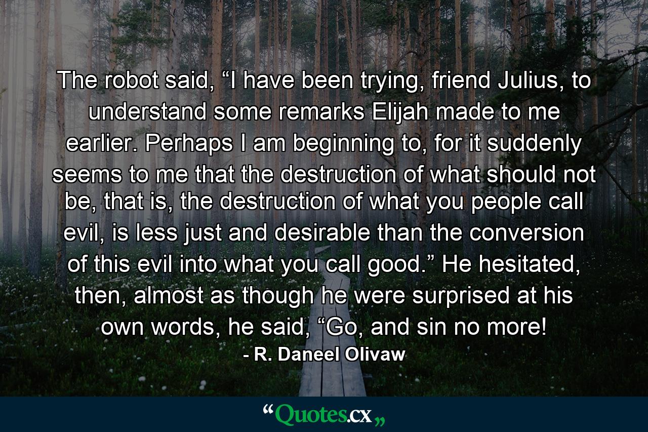 The robot said, “I have been trying, friend Julius, to understand some remarks Elijah made to me earlier. Perhaps I am beginning to, for it suddenly seems to me that the destruction of what should not be, that is, the destruction of what you people call evil, is less just and desirable than the conversion of this evil into what you call good.” He hesitated, then, almost as though he were surprised at his own words, he said, “Go, and sin no more! - Quote by R. Daneel Olivaw