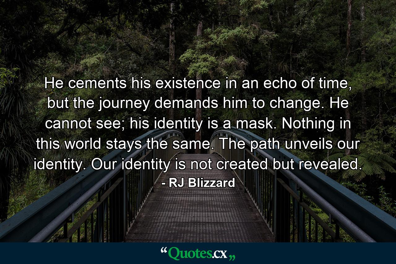 He cements his existence in an echo of time, but the journey demands him to change. He cannot see; his identity is a mask. Nothing in this world stays the same. The path unveils our identity. Our identity is not created but revealed. - Quote by RJ Blizzard