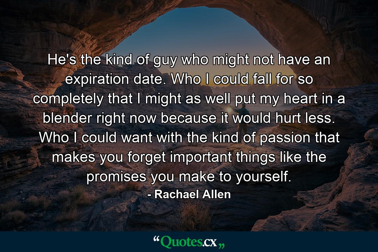 He's the kind of guy who might not have an expiration date. Who I could fall for so completely that I might as well put my heart in a blender right now because it would hurt less. Who I could want with the kind of passion that makes you forget important things like the promises you make to yourself. - Quote by Rachael Allen