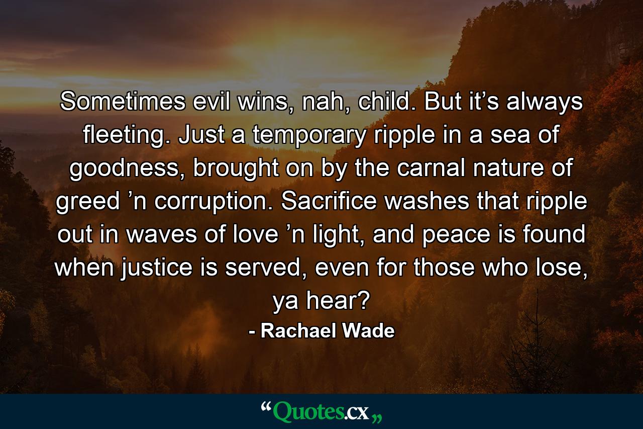 Sometimes evil wins, nah, child. But it’s always fleeting. Just a temporary ripple in a sea of goodness, brought on by the carnal nature of greed ’n corruption. Sacrifice washes that ripple out in waves of love ’n light, and peace is found when justice is served, even for those who lose, ya hear? - Quote by Rachael Wade