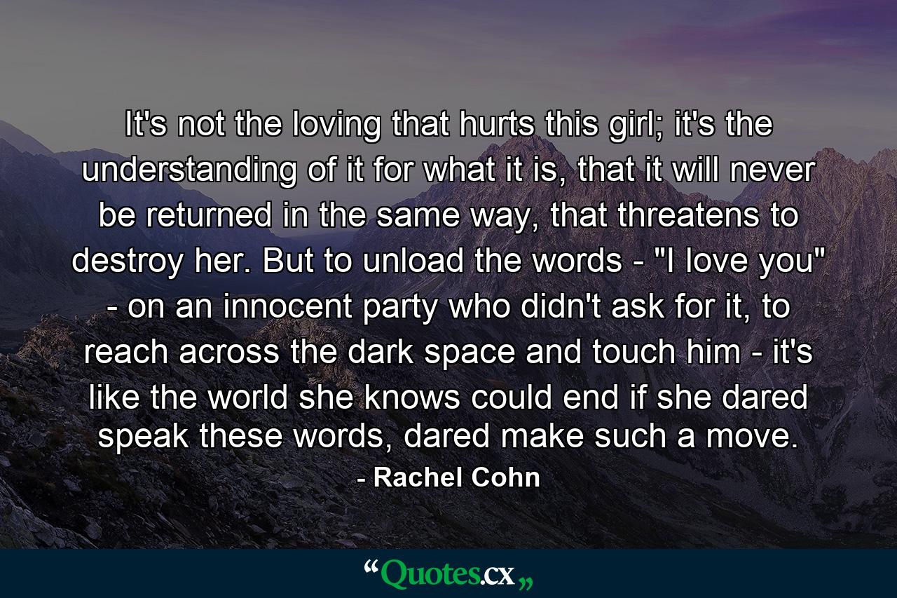 It's not the loving that hurts this girl; it's the understanding of it for what it is, that it will never be returned in the same way, that threatens to destroy her. But to unload the words - 