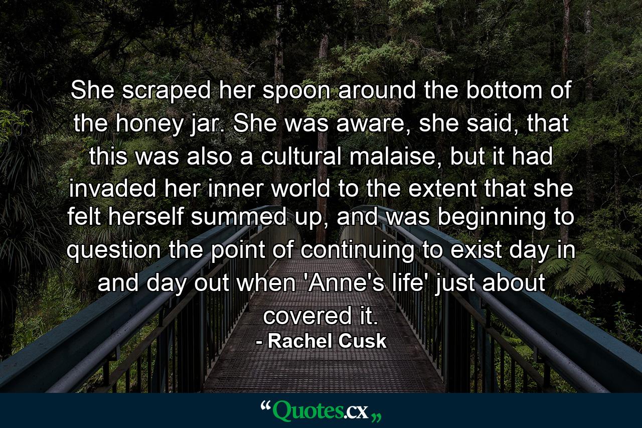 She scraped her spoon around the bottom of the honey jar. She was aware, she said, that this was also a cultural malaise, but it had invaded her inner world to the extent that she felt herself summed up, and was beginning to question the point of continuing to exist day in and day out when 'Anne's life' just about covered it. - Quote by Rachel Cusk