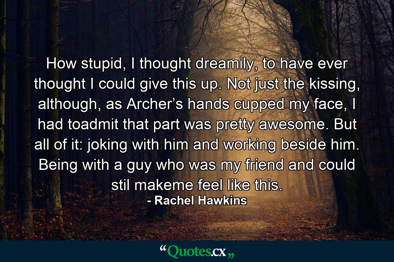 How stupid, I thought dreamily, to have ever thought I could give this up. Not just the kissing, although, as Archer’s hands cupped my face, I had toadmit that part was pretty awesome. But all of it: joking with him and working beside him. Being with a guy who was my friend and could stil makeme feel like this. - Quote by Rachel Hawkins