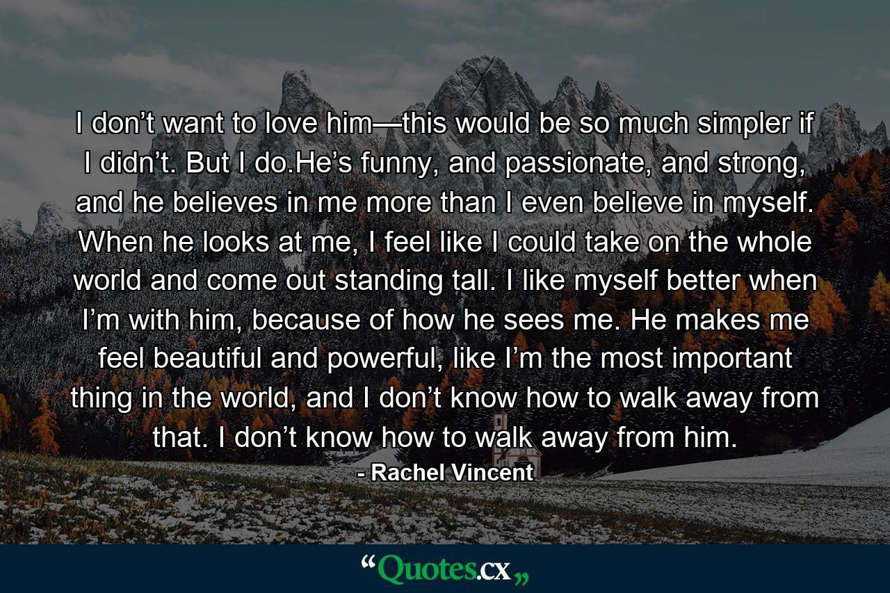 I don’t want to love him—this would be so much simpler if I didn’t. But I do.He’s funny, and passionate, and strong, and he believes in me more than I even believe in myself. When he looks at me, I feel like I could take on the whole world and come out standing tall. I like myself better when I’m with him, because of how he sees me. He makes me feel beautiful and powerful, like I’m the most important thing in the world, and I don’t know how to walk away from that. I don’t know how to walk away from him. - Quote by Rachel Vincent