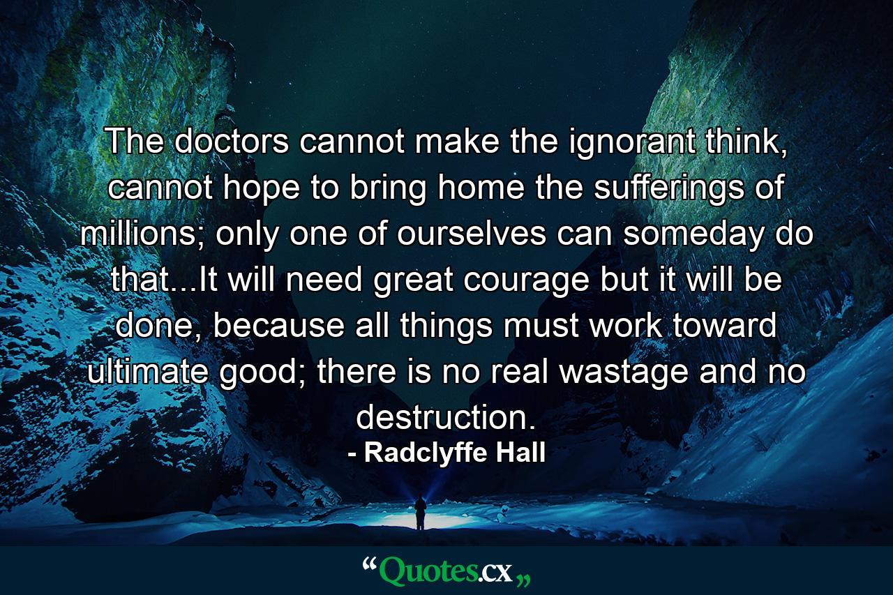 The doctors cannot make the ignorant think, cannot hope to bring home the sufferings of millions; only one of ourselves can someday do that...It will need great courage but it will be done, because all things must work toward ultimate good; there is no real wastage and no destruction. - Quote by Radclyffe Hall