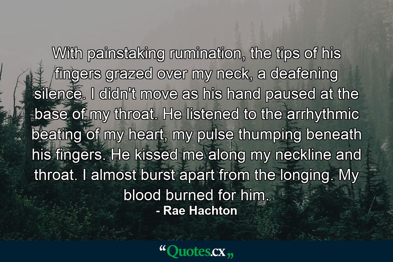 With painstaking rumination, the tips of his fingers grazed over my neck, a deafening silence. I didn't move as his hand paused at the base of my throat. He listened to the arrhythmic beating of my heart, my pulse thumping beneath his fingers. He kissed me along my neckline and throat. I almost burst apart from the longing. My blood burned for him. - Quote by Rae Hachton