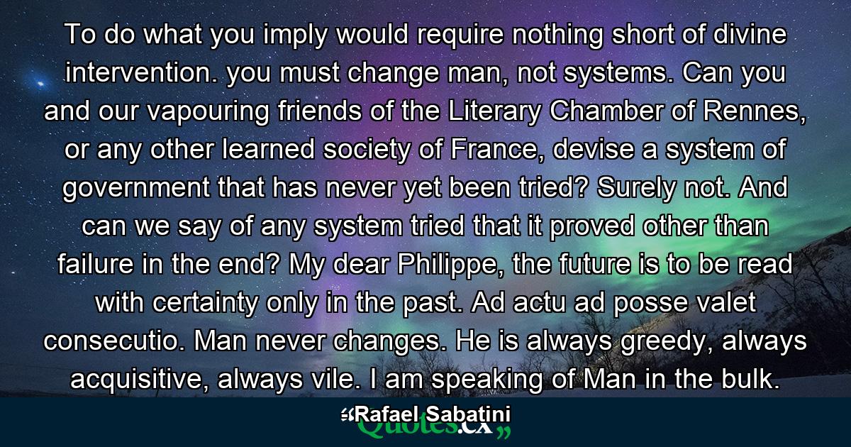 To do what you imply would require nothing short of divine intervention. you must change man, not systems. Can you and our vapouring friends of the Literary Chamber of Rennes, or any other learned society of France, devise a system of government that has never yet been tried? Surely not. And can we say of any system tried that it proved other than failure in the end? My dear Philippe, the future is to be read with certainty only in the past. Ad actu ad posse valet consecutio. Man never changes. He is always greedy, always acquisitive, always vile. I am speaking of Man in the bulk. - Quote by Rafael Sabatini