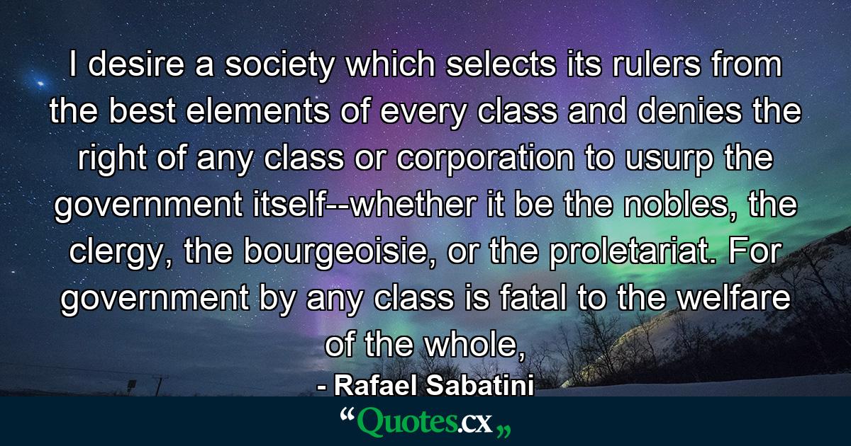 I desire a society which selects its rulers from the best elements of every class and denies the right of any class or corporation to usurp the government itself--whether it be the nobles, the clergy, the bourgeoisie, or the proletariat. For government by any class is fatal to the welfare of the whole, - Quote by Rafael Sabatini