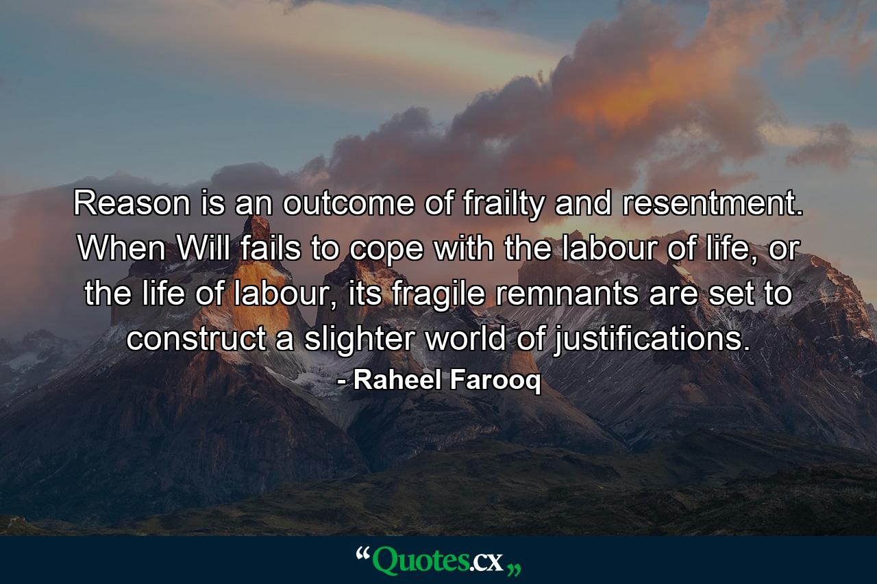 Reason is an outcome of frailty and resentment. When Will fails to cope with the labour of life, or the life of labour, its fragile remnants are set to construct a slighter world of justifications. - Quote by Raheel Farooq