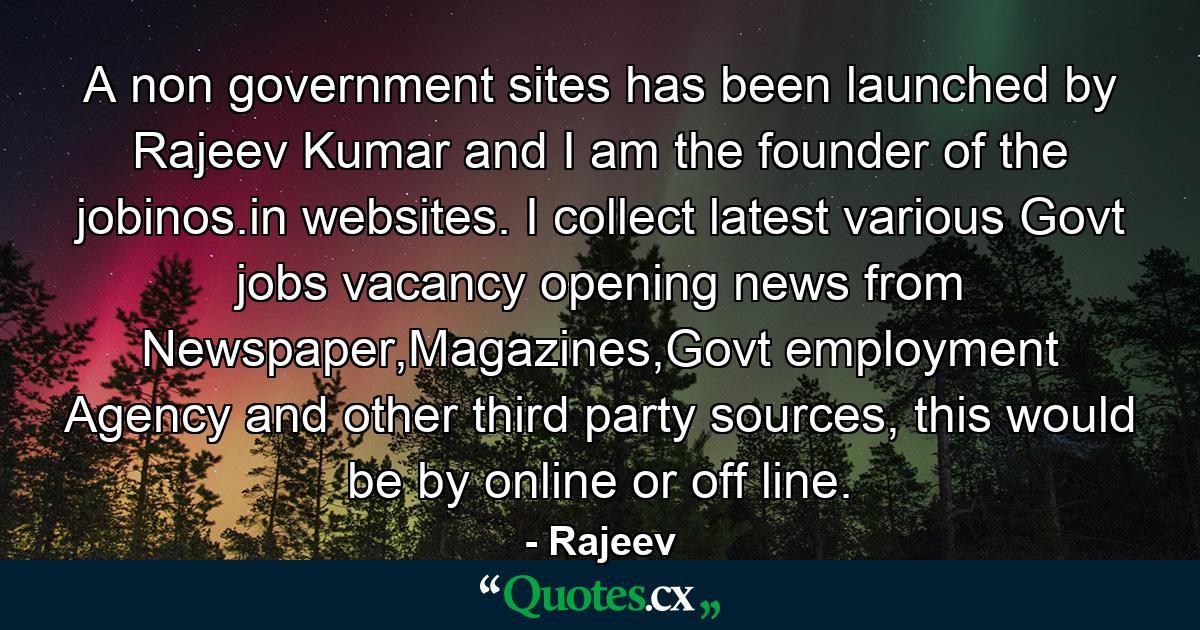 A non government sites has been launched by Rajeev Kumar and I am the founder of the jobinos.in websites. I collect latest various Govt jobs vacancy opening news from Newspaper,Magazines,Govt employment Agency and other third party sources, this would be by online or off line. - Quote by Rajeev