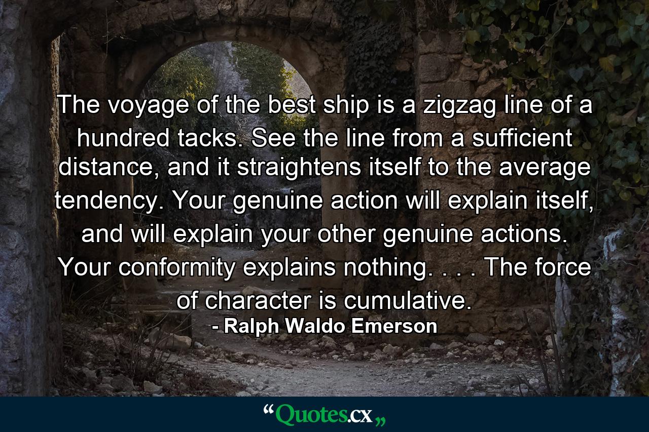 The voyage of the best ship is a zigzag line of a hundred tacks. See the line from a sufficient distance, and it straightens itself to the average tendency. Your genuine action will explain itself, and will explain your other genuine actions. Your conformity explains nothing. . . . The force of character is cumulative. - Quote by Ralph Waldo Emerson