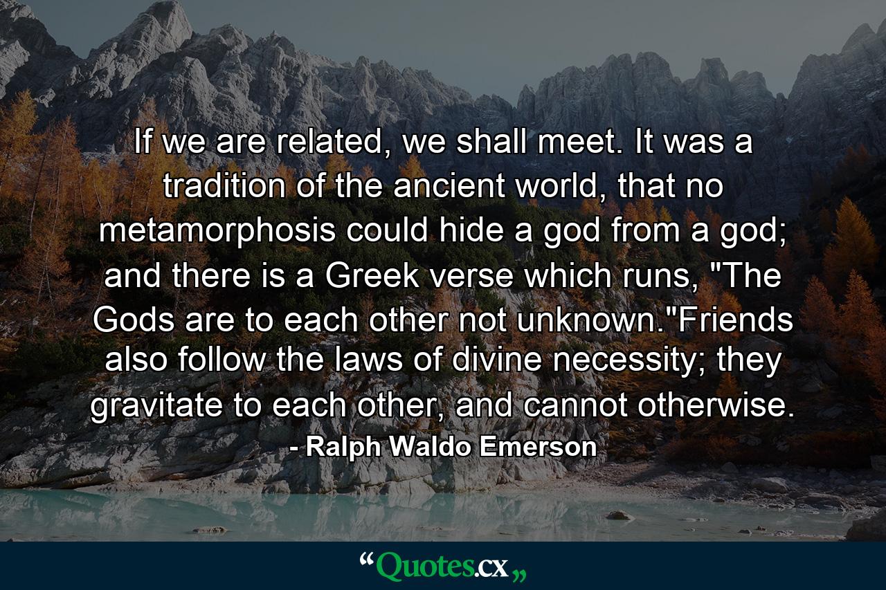 If we are related, we shall meet. It was a tradition of the ancient world, that no metamorphosis could hide a god from a god; and there is a Greek verse which runs, 